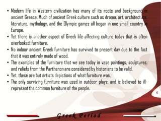 • Modern life in Western civilization has many of its roots and background in
  ancient Greece. Much of ancient Greek culture such as drama, art, architecture,
  literature, mythology, and the Olympic games all began in one small country in
  Europe.
• Yet there is another aspect of Greek life affecting culture today that is often
  overlooked: furniture.
• No indoor ancient Greek furniture has survived to present day due to the fact
  that it was entirely made of wood.
• The examples of the furniture that we see today in vase paintings, sculptures,
  and reliefs from the Parthenon are considered by historians to be valid.
• Yet, these are but artists depictions of what furniture was.
• The only surviving furniture was used in outdoor plays, and is believed to ill-
  represent the common furniture of the people.
                                                                                    6




                            Greek Period
 