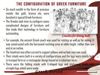 T HE C ONFIG UR AT I O N OF G R E E K F UR NIT UR E
• So much wealth in the form of precious
  metals like gold, bronze etc were
  lavished in typical Greek furniture.
• The Greeks took time to configure some
  complicated designs of furniture and
  this made their technology in furniture
  outstanding.
                                                           Couches for dining halls
•   For example, the ancient Greek couch was used for resting as well as for eating. It
    was constructed with the horizontal reclining area at table height, rather than low
    and at an incline.
•   The headrest was often curved to support pillows and no foot rest was used.
•   Their stools were built in a variety of configurations and the legs were mostly built   7
    in trumpet form or a rectangular design based on a columnar form.
•   There were the folding stools with X-shaped legs and stationary stools with
    straight legs which were made.
                                Greek Period
 