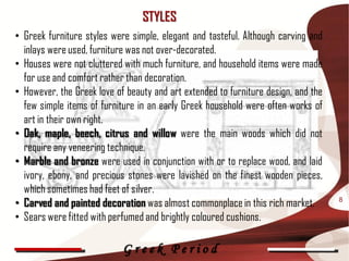 STYLES
• Greek furniture styles were simple, elegant and tasteful. Although carving and
  inlays were used, furniture was not over-decorated.
• Houses were not cluttered with much furniture, and household items were made
  for use and comfort rather than decoration.
• However, the Greek love of beauty and art extended to furniture design, and the
  few simple items of furniture in an early Greek household were often works of
  art in their own right.
• Oak, maple, beech, citrus and willow were the main woods which did not
  require any veneering technique.
• Marble and bronze were used in conjunction with or to replace wood, and laid
  ivory, ebony, and precious stones were lavished on the finest wooden pieces,
  which sometimes had feet of silver.
• Carved and painted decoration was almost commonplace in this rich market.         8

• Sears were fitted with perfumed and brightly coloured cushions.

                            Greek Period
 