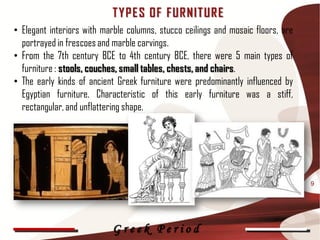 T Y P E S OF F UR NIT UR E
• Elegant interiors with marble columns, stucco ceilings and mosaic floors, are
  portrayed in frescoes and marble carvings.
• From the 7th century BCE to 4th century BCE, there were 5 main types of
  furniture : stools, couches, small tables, chests, and chairs.
• The early kinds of ancient Greek furniture were predominantly influenced by
  Egyptian furniture. Characteristic of this early furniture was a stiff,
  rectangular, and unflattering shape.




                                                                                  9




                           Greek Period
 