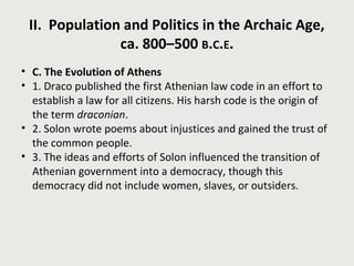 II. Population and Politics in the Archaic Age, 
ca. 800–500 B.C.E. 
• C. The Evolution of Athens 
• 1. Draco published the first Athenian law code in an effort to 
establish a law for all citizens. His harsh code is the origin of 
the term draconian. 
• 2. Solon wrote poems about injustices and gained the trust of 
the common people. 
• 3. The ideas and efforts of Solon influenced the transition of 
Athenian government into a democracy, though this 
democracy did not include women, slaves, or outsiders. 
 
