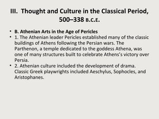 III. Thought and Culture in the Classical Period, 
500–338 B.C.E. 
• B. Athenian Arts in the Age of Pericles 
• 1. The Athenian leader Pericles established many of the classic 
buildings of Athens following the Persian wars. The 
Parthenon, a temple dedicated to the goddess Athena, was 
one of many structures built to celebrate Athens’s victory over 
Persia. 
• 2. Athenian culture included the development of drama. 
Classic Greek playwrights included Aeschylus, Sophocles, and 
Aristophanes. 
 