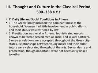 III. Thought and Culture in the Classical Period, 
500–338 B.C.E. 
• C. Daily Life and Social Conditions in Athens 
• 1. The Greek family included the dominant male of the 
household. Women had little involvement in public affairs, 
and their status was restricted by law. 
• 2. Prostitution was legal in Athens. Sophisticated escorts 
known as hetaerae served men as social and sexual partners. 
Same-sex relations were accepted throughout the Greek city-states. 
Relationships between young males and their older 
tutors were celebrated throughout the arts. Sexual desire and 
procreation, though important, were not necessarily linked 
together. 
 
