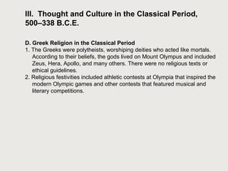 III. Thought and Culture in the Classical Period, 
500–338 B.C.E. 
D. Greek Religion in the Classical Period 
1. The Greeks were polytheists, worshiping deities who acted like mortals. 
According to their beliefs, the gods lived on Mount Olympus and included 
Zeus, Hera, Apollo, and many others. There were no religious texts or 
ethical guidelines. 
2. Religious festivities included athletic contests at Olympia that inspired the 
modern Olympic games and other contests that featured musical and 
literary competitions. 
 