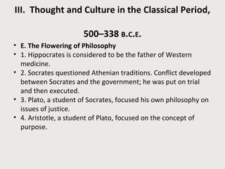 III. Thought and Culture in the Classical Period, 
500–338 B.C.E. 
• E. The Flowering of Philosophy 
• 1. Hippocrates is considered to be the father of Western 
medicine. 
• 2. Socrates questioned Athenian traditions. Conflict developed 
between Socrates and the government; he was put on trial 
and then executed. 
• 3. Plato, a student of Socrates, focused his own philosophy on 
issues of justice. 
• 4. Aristotle, a student of Plato, focused on the concept of 
purpose. 
 