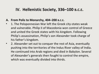 IV. Hellenistic Society, 336–100 B.C.E. 
A. From Polis to Monarchy, 404–200 B.C.E. 
• 1. The Peloponnesian War left the Greek city-states weak 
and vulnerable. Philip II of Macedonia won control of Greece 
and united the Greek states with his kingdom. Following 
Philip’s assassination, Philip’s son Alexander took charge of 
his father’s kingdom. 
• 2. Alexander set out to conquer the rest of Asia, eventually 
pushing into the territories of the Indus River valley of India. 
He continued into Arab regions and died in Babylon. Several 
of Alexander’s generals then fought to control the empire, 
which was eventually divided into thirds. 
 