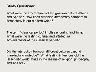 Study Questions: 
What were the key features of the governments of Athens 
and Sparta? How does Athenian democracy compare to 
democracy in our modern world? 
The term “classical period” implies enduring traditions. 
What were the lasting cultural and intellectual 
achievements of the classical period? 
Did the interaction between different cultures expand 
mankind’s knowledge? What lasting influences did the 
Hellenistic world make in the realms of religion, philosophy, 
and science? 
 