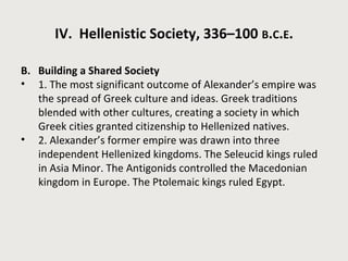 IV. Hellenistic Society, 336–100 B.C.E. 
B. Building a Shared Society 
• 1. The most significant outcome of Alexander’s empire was 
the spread of Greek culture and ideas. Greek traditions 
blended with other cultures, creating a society in which 
Greek cities granted citizenship to Hellenized natives. 
• 2. Alexander’s former empire was drawn into three 
independent Hellenized kingdoms. The Seleucid kings ruled 
in Asia Minor. The Antigonids controlled the Macedonian 
kingdom in Europe. The Ptolemaic kings ruled Egypt. 
 