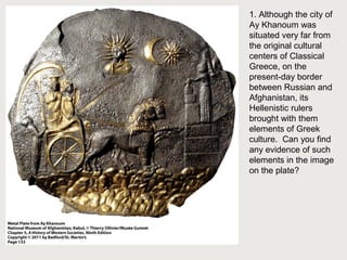 1. Although the city of 
Ay Khanoum was 
situated very far from 
the original cultural 
centers of Classical 
Greece, on the 
present-day border 
between Russian and 
Afghanistan, its 
Hellenistic rulers 
brought with them 
elements of Greek 
culture. Can you find 
any evidence of such 
elements in the image 
on the plate? 
 