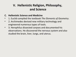 V. Hellenistic Religion, Philosophy, 
and Science 
C. Hellenistic Science and Medicine 
• 1. Euclid compiled the textbook The Elements of Geometry. 
• 2. Archimedes devised new military technology and 
engineered numerous types of tools. 
• 3. Herophilus dissected corpses and documented his 
observations. He discovered the nervous system and also 
studied the brain, liver, lungs, and uterus. 
