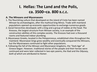 I. Hellas: The Land and the Polis, 
ca. 3500–ca. 800 B.C.E. 
A. The Minoans and Mycenaeans 
1. The flourishing culture that developed on the island of Crete has been named 
Minoan by archaeologists, after the mythical king Minos. Trade with mainland 
populations opened up economic opportunities to exchange numerous goods. 
2. Social hierarchies developed, with a king and a group of nobles at the head. The 
Knossos, the largest structure from Minoan society, is an example of the 
construction abilities of this complex society. The Knossos had over a thousand 
rooms and featured indoor plumbing. 
3. Mycenaean Greeks, located in the Peloponnesus, established cities throughout the 
mainland. Mycenaean kings grew wealthy and eventually conquered the Minoans, 
but the Mycenaeans continued to fight other populations. 
4. Following the fall of the Minoan and Mycenaean kingdoms, the “Dark Age” of 
Greece began. However, traditional stories of the people and their heroes were 
continued and were later collected in two epic poems, the Iliad and the Odyssey, 
both of which are attributed to Homer. 
 