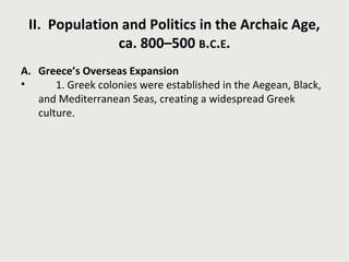 II. Population and Politics in the Archaic Age, 
ca. 800–500 B.C.E. 
A. Greece’s Overseas Expansion 
• 1. Greek colonies were established in the Aegean, Black, 
and Mediterranean Seas, creating a widespread Greek 
culture. 
 