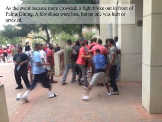 As the event became more crowded, a fight broke out in front of
Palms Dining. A few shoes were lost, but no one was hurt or
arrested.
 