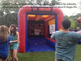 Chance Cuellar, English major, throws a football into one of the inflatable
attractions as he takes a break from informing students about Pi Kappa Phi.
 