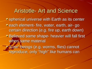 Aristotle- Art and ScienceAristotle- Art and Science
spherical universe with Earth as its centerspherical universe with Earth as its center
each element- fire, water, earth, air- goeach element- fire, water, earth, air- go
certain direction (e.g. fire up, earth down)certain direction (e.g. fire up, earth down)
Believed same shape- heavier will fall firstBelieved same shape- heavier will fall first
when same materialwhen same material
““Low” beings (e.g. worms, flies) cannotLow” beings (e.g. worms, flies) cannot
reproduce, only “high” like humans canreproduce, only “high” like humans can
 