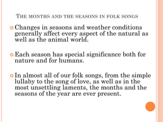 THE MONTHS AND THE SEASONS IN FOLK SONGS
 Changes in seasons and weather conditions
generally affect every aspect of the natural as
well as the animal world.
 Each season has special significance both for
nature and for humans.
 In almost all of our folk songs, from the simple
lullaby to the song of love, as well as in the
most unsettling laments, the months and the
seasons of the year are ever present.
 
