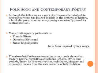 FOLK SONG AND CONTEMPORARY POETRY
 Although the folk song as a work of art is considered obsolete
because our time has pushed it aside in the archives of history,
a brief glimpse at contemporary poetry can actually reveal its
central position .
 Many contemporary poets such as
 Yiannis Ritsos
 Odysseas Elytis and
 Nikos Engonopoulos
have been inspired by folk songs.
 The above brief reference to contemporary poets shows that
modern poetry, regardless of fashions, schools, styles and
periods, draws its themes, rhythm, techniques, imagery and
expressive means from the rich resource of folk tradition.
 