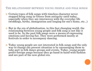 THE RELATIONSHIP BETWEEN YOUNG PEOPLE AND FOLK SONGS
 Certain types of folk songs with timeless character never
stopped being sung in Greece from antiquity until today,
especially when they are interwoven with the everyday life
(weddings, births, immigration and longing for one’s home, etc...)
 But in the era of globalization, in this fast changing world, the
relationship between young people and folk song is not like it
used to be. In the past folk songs were a means of expressing
emotions and having fun .They were performed mostly at
festivals in order to accompany dancing.
 Today young people are not interested in folk songs and the only
way to change the present situation is by encouraging them to
take part in folk dance groups and events. Today, young people
prefer foreign songs because they go hand in hand with fashion
and are part of the new global era.
 