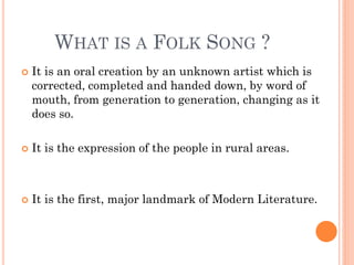 WHAT IS A FOLK SONG ?
 It is an oral creation by an unknown artist which is
corrected, completed and handed down, by word of
mouth, from generation to generation, changing as it
does so.
 It is the expression of the people in rural areas.
 It is the first, major landmark of Modern Literature.
 