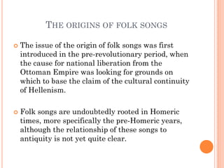 THE ORIGINS OF FOLK SONGS
 The issue of the origin of folk songs was first
introduced in the pre-revolutionary period, when
the cause for national liberation from the
Ottoman Empire was looking for grounds on
which to base the claim of the cultural continuity
of Hellenism.
 Folk songs are undoubtedly rooted in Homeric
times, more specifically the pre-Homeric years,
although the relationship of these songs to
antiquity is not yet quite clear.
 