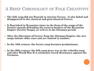 A BRIEF CHRONOLOGY OF FOLK CREATIVITY
 The folk song did not flourish in Ancient Greece . It also faded and
disappeared in the classical and post-classical Greece.
 It flourished in Byzantine times in the form of the songs of the
frontier guards defending the eastern borders of the Byzantine
Empire (Acritic Songs), as well as in the Ottoman period.
 After the liberation of Greece from the Ottoman Empire, the new
songs imitate older ones and are limited in number.
 In the 19th century the heroic song becomes predominant.
 In the 20th century the folk song gives way to the rebetiko song
and after World War II it celebrates Greek Resistance against the
Germans.
 
