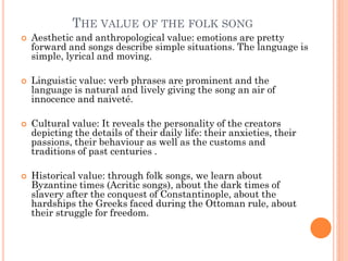 THE VALUE OF THE FOLK SONG
 Aesthetic and anthropological value: emotions are pretty
forward and songs describe simple situations. The language is
simple, lyrical and moving.
 Linguistic value: verb phrases are prominent and the
language is natural and lively giving the song an air of
innocence and naiveté.
 Cultural value: It reveals the personality of the creators
depicting the details of their daily life: their anxieties, their
passions, their behaviour as well as the customs and
traditions of past centuries .
 Historical value: through folk songs, we learn about
Byzantine times (Acritic songs), about the dark times of
slavery after the conquest of Constantinople, about the
hardships the Greeks faced during the Ottoman rule, about
their struggle for freedom.
 