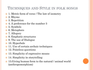TECHNIQUES AND STYLE IN FOLK SONGS
 1. Metric form of verse / The law of isometry
 2. Rhyme
 3. Repetition
 4. A preference for the number 3
 5. Symbols
 6. Metaphors
 7. Allegory
 8. Emphatic structures
 9. The use of Dialogue
 10. Hyperbole
 11. Use of certain archaic techniques
 12. Pointless questions
 13. Simplicity of expressive means
 14. Simplicity in storytelling
 15.Giving human form to the natural / animal world
(anthropomorphism)
 