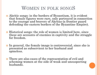 WOMEN IN FOLK SONGS
 Akritic songs: in the borders of Byzantium, it is evident
that female figures were rare, only portrayed in connection
to the courage and bravery of Akritas (a frontier guard
defending the eastern borders of the Byzantine Empire).
 Historical songs: the role of women is limited here, since
these are accounts of enemies in captivity and the struggle
for freedom.
 In general, the female image is controversial, since she is
presented as subservient to her husband and
spineless.
 There are also cases of the representation of evil and
scheming women at the side of weak and unsuspecting
husbands.
 