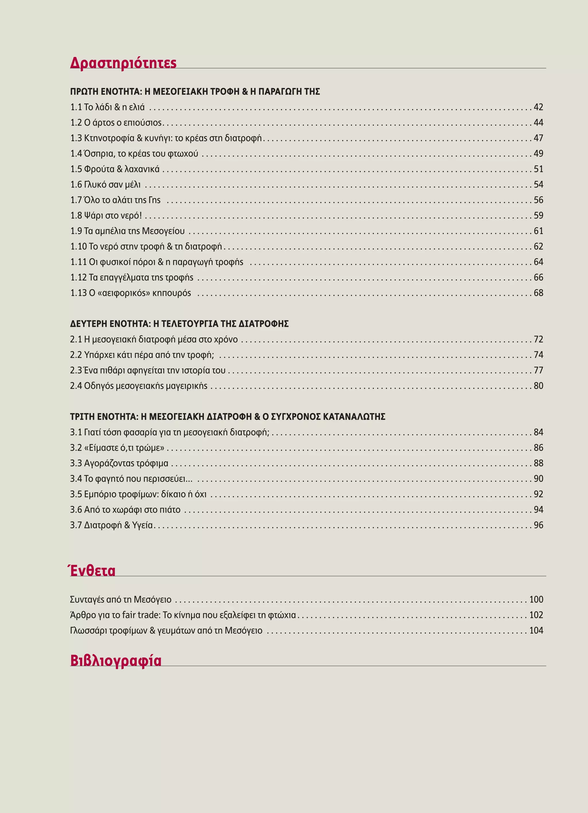 ¢Ú·ÛÙËÚÈﬁÙËÙÂ˜
¶ƒøΔ∏ ∂¡√Δ∏Δ∞: ∏ ª∂™√°∂π∞∫∏ Δƒ√º∏ & ∏ ¶∞ƒ∞°ø°∏ Δ∏™
1.1 ΔÔ Ï¿‰È & Ë ÂÏÈ¿ . . . . . . . . . . . . . . . . . . . . . . . . . . . . . . . . . . . . . . . . . . . . . . . . . . . . . . . . . . . . . . . . . . . . . . . . . . . . . . . . . . . . . . . . 42
1.2 √ ¿ÚÙÔ˜ Ô ÂÈÔ‡ÛÈÔ˜. . . . . . . . . . . . . . . . . . . . . . . . . . . . . . . . . . . . . . . . . . . . . . . . . . . . . . . . . . . . . . . . . . . . . . . . . . . . . . . . . . . . . 44
1.3 ∫ÙËÓÔÙÚÔÊ›· & Î˘Ó‹ÁÈ: ÙÔ ÎÚ¤·˜ ÛÙË ‰È·ÙÚÔÊ‹. . . . . . . . . . . . . . . . . . . . . . . . . . . . . . . . . . . . . . . . . . . . . . . . . . . . . . . . . . . . . . 47
1.4 ŸÛÚÈ·, ÙÔ ÎÚ¤·˜ ÙÔ˘ ÊÙˆ¯Ô‡ . . . . . . . . . . . . . . . . . . . . . . . . . . . . . . . . . . . . . . . . . . . . . . . . . . . . . . . . . . . . . . . . . . . . . . . . . . . . 49
1.5 ºÚÔ‡Ù· & Ï·¯·ÓÈÎ¿ . . . . . . . . . . . . . . . . . . . . . . . . . . . . . . . . . . . . . . . . . . . . . . . . . . . . . . . . . . . . . . . . . . . . . . . . . . . . . . . . . . . . . 51
1.6 °Ï˘Îﬁ Û·Ó Ì¤ÏÈ . . . . . . . . . . . . . . . . . . . . . . . . . . . . . . . . . . . . . . . . . . . . . . . . . . . . . . . . . . . . . . . . . . . . . . . . . . . . . . . . . . . . . . . . . 54
1.7 ŸÏÔ ÙÔ ·Ï¿ÙÈ ÙË˜ °Ë˜ . . . . . . . . . . . . . . . . . . . . . . . . . . . . . . . . . . . . . . . . . . . . . . . . . . . . . . . . . . . . . . . . . . . . . . . . . . . . . . . . . . . . 56
1.8 æ¿ÚÈ ÛÙÔ ÓÂÚﬁ! . . . . . . . . . . . . . . . . . . . . . . . . . . . . . . . . . . . . . . . . . . . . . . . . . . . . . . . . . . . . . . . . . . . . . . . . . . . . . . . . . . . . . . . . . 59
1.9 Δ· ·Ì¤ÏÈ· ÙË˜ ªÂÛÔÁÂ›Ô˘ . . . . . . . . . . . . . . . . . . . . . . . . . . . . . . . . . . . . . . . . . . . . . . . . . . . . . . . . . . . . . . . . . . . . . . . . . . . . . . . 61
1.10 ΔÔ ÓÂÚﬁ ÛÙËÓ ÙÚÔÊ‹ & ÙË ‰È·ÙÚÔÊ‹. . . . . . . . . . . . . . . . . . . . . . . . . . . . . . . . . . . . . . . . . . . . . . . . . . . . . . . . . . . . . . . . . . . . . . . 62
1.11 √È Ê˘ÛÈÎÔ› ﬁÚÔÈ & Ë ·Ú·ÁˆÁ‹ ÙÚÔÊ‹˜ . . . . . . . . . . . . . . . . . . . . . . . . . . . . . . . . . . . . . . . . . . . . . . . . . . . . . . . . . . . . . . . . . 64
1.12 Δ· Â·ÁÁ¤ÏÌ·Ù· ÙË˜ ÙÚÔÊ‹˜ . . . . . . . . . . . . . . . . . . . . . . . . . . . . . . . . . . . . . . . . . . . . . . . . . . . . . . . . . . . . . . . . . . . . . . . . . . . . . 66
1.13 √ «·ÂÈÊÔÚÈÎﬁ˜» ÎËÔ˘Úﬁ˜ . . . . . . . . . . . . . . . . . . . . . . . . . . . . . . . . . . . . . . . . . . . . . . . . . . . . . . . . . . . . . . . . . . . . . . . . . . . . . 68
¢∂ÀΔ∂ƒ∏ ∂¡√Δ∏Δ∞: ∏ Δ∂§∂Δ√Àƒ°π∞ Δ∏™ ¢π∞Δƒ√º∏™
2.1 ∏ ÌÂÛÔÁÂÈ·Î‹ ‰È·ÙÚÔÊ‹ Ì¤Û· ÛÙÔ ¯ÚﬁÓÔ . . . . . . . . . . . . . . . . . . . . . . . . . . . . . . . . . . . . . . . . . . . . . . . . . . . . . . . . . . . . . . . . . . . 72
2.2 À¿Ú¯ÂÈ Î¿ÙÈ ¤Ú· ·ﬁ ÙËÓ ÙÚÔÊ‹; . . . . . . . . . . . . . . . . . . . . . . . . . . . . . . . . . . . . . . . . . . . . . . . . . . . . . . . . . . . . . . . . . . . . . . . . 74
2.3 ŒÓ· Èı¿ÚÈ ·ÊËÁÂ›Ù·È ÙËÓ ÈÛÙÔÚ›· ÙÔ˘ . . . . . . . . . . . . . . . . . . . . . . . . . . . . . . . . . . . . . . . . . . . . . . . . . . . . . . . . . . . . . . . . . . . . . . 77
2.4 √‰ËÁﬁ˜ ÌÂÛÔÁÂÈ·Î‹˜ Ì·ÁÂÈÚÈÎ‹˜ . . . . . . . . . . . . . . . . . . . . . . . . . . . . . . . . . . . . . . . . . . . . . . . . . . . . . . . . . . . . . . . . . . . . . . . . . . 80
ΔƒπΔ∏ ∂¡√Δ∏Δ∞: ∏ ª∂™√°∂π∞∫◊ ¢π∞Δƒ√º∏ & √ ™À°Ãƒ√¡√™ ∫∞Δ∞¡∞§øΔ∏™
3.1 °È·Ù› ÙﬁÛË Ê·Û·Ú›· ÁÈ· ÙË ÌÂÛÔÁÂÈ·Î‹ ‰È·ÙÚÔÊ‹; . . . . . . . . . . . . . . . . . . . . . . . . . . . . . . . . . . . . . . . . . . . . . . . . . . . . . . . . . . . . 84
3.2 «∂›Ì·ÛÙÂ ﬁ,ÙÈ ÙÚÒÌÂ» . . . . . . . . . . . . . . . . . . . . . . . . . . . . . . . . . . . . . . . . . . . . . . . . . . . . . . . . . . . . . . . . . . . . . . . . . . . . . . . . . . . . 86
3.3 ∞ÁÔÚ¿˙ÔÓÙ·˜ ÙÚﬁÊÈÌ· . . . . . . . . . . . . . . . . . . . . . . . . . . . . . . . . . . . . . . . . . . . . . . . . . . . . . . . . . . . . . . . . . . . . . . . . . . . . . . . . . . . 88
3.4 ΔÔ Ê·ÁËÙﬁ Ô˘ ÂÚÈÛÛÂ‡ÂÈ... . . . . . . . . . . . . . . . . . . . . . . . . . . . . . . . . . . . . . . . . . . . . . . . . . . . . . . . . . . . . . . . . . . . . . . . . . . . . . 90
3.5 ∂ÌﬁÚÈÔ ÙÚÔÊ›ÌˆÓ: ‰›Î·ÈÔ ‹ ﬁ¯È . . . . . . . . . . . . . . . . . . . . . . . . . . . . . . . . . . . . . . . . . . . . . . . . . . . . . . . . . . . . . . . . . . . . . . . . . . 92
3.6 ∞ﬁ ÙÔ ¯ˆÚ¿ÊÈ ÛÙÔ È¿ÙÔ . . . . . . . . . . . . . . . . . . . . . . . . . . . . . . . . . . . . . . . . . . . . . . . . . . . . . . . . . . . . . . . . . . . . . . . . . . . . . . . . 94
3.7 ¢È·ÙÚÔÊ‹ & ÀÁÂ›·. . . . . . . . . . . . . . . . . . . . . . . . . . . . . . . . . . . . . . . . . . . . . . . . . . . . . . . . . . . . . . . . . . . . . . . . . . . . . . . . . . . . . . . 96
ŒÓıÂÙ·
™˘ÓÙ·Á¤˜ ·ﬁ ÙË ªÂÛﬁÁÂÈÔ . . . . . . . . . . . . . . . . . . . . . . . . . . . . . . . . . . . . . . . . . . . . . . . . . . . . . . . . . . . . . . . . . . . . . . . . . . . . . . . . . 100
ÕÚıÚÔ ÁÈ· ÙÔ fair trade: ΔÔ Î›ÓËÌ· Ô˘ ÂÍ·ÏÂ›ÊÂÈ ÙË ÊÙÒ¯È·. . . . . . . . . . . . . . . . . . . . . . . . . . . . . . . . . . . . . . . . . . . . . . . . . . . . . 102
°ÏˆÛÛ¿ÚÈ ÙÚÔÊ›ÌˆÓ & ÁÂ˘Ì¿ÙˆÓ ·ﬁ ÙË ªÂÛﬁÁÂÈÔ . . . . . . . . . . . . . . . . . . . . . . . . . . . . . . . . . . . . . . . . . . . . . . . . . . . . . . . . . . . . 104
μÈ‚ÏÈÔÁÚ·Ê›·
 
