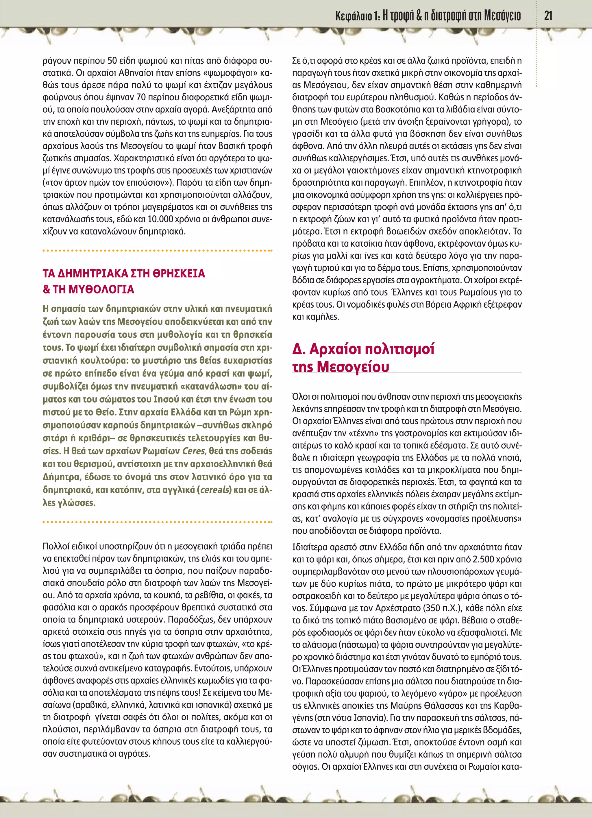 ∫ÂÊ¿Ï·ÈÔ 1: ∏ ÙÚÔÊ‹ & Ë ‰È·ÙÚÔÊ‹ ÛÙË ªÂÛﬁÁÂÈÔ 21
Ú¿ÁÔ˘Ó ÂÚ›Ô˘ 50 Â›‰Ë „ˆÌÈÔ‡ Î·È ›Ù·˜ ·ﬁ ‰È¿ÊÔÚ· Û˘-
ÛÙ·ÙÈÎ¿. √È ·Ú¯·›ÔÈ ∞ıËÓ·›ÔÈ ‹Ù·Ó Â›ÛË˜ «„ˆÌÔÊ¿ÁÔÈ» Î·-
ıÒ˜ ÙÔ˘˜ ¿ÚÂÛÂ ¿Ú· ÔÏ‡ ÙÔ „ˆÌ› Î·È ¤¯ÙÈ˙·Ó ÌÂÁ¿ÏÔ˘˜
ÊÔ‡ÚÓÔ˘˜ ﬁÔ˘ ¤„ËÓ·Ó 70 ÂÚ›Ô˘ ‰È·ÊÔÚÂÙÈÎ¿ Â›‰Ë „ˆÌÈ-
Ô‡, Ù· ÔÔ›· Ô˘ÏÔ‡Û·Ó ÛÙËÓ ·Ú¯·›· ·ÁÔÚ¿. ∞ÓÂÍ¿ÚÙËÙ· ·ﬁ
ÙËÓ ÂÔ¯‹ Î·È ÙËÓ ÂÚÈÔ¯‹, ¿ÓÙˆ˜, ÙÔ „ˆÌ› Î·È Ù· ‰ËÌËÙÚÈ·-
Î¿ ·ÔÙÂÏÔ‡Û·Ó Û‡Ì‚ÔÏ· ÙË˜ ˙ˆ‹˜ Î·È ÙË˜ Â˘ËÌÂÚ›·˜. °È· ÙÔ˘˜
·Ú¯·›Ô˘˜ Ï·Ô‡˜ ÙË˜ ªÂÛÔÁÂ›Ô˘ ÙÔ „ˆÌ› ‹Ù·Ó ‚·ÛÈÎ‹ ÙÚÔÊ‹
˙ˆÙÈÎ‹˜ ÛËÌ·Û›·˜. Ã·Ú·ÎÙËÚÈÛÙÈÎﬁ Â›Ó·È ﬁÙÈ ·ÚÁﬁÙÂÚ· ÙÔ „ˆ-
Ì› ¤ÁÈÓÂ Û˘ÓÒÓ˘ÌÔ ÙË˜ ÙÚÔÊ‹˜ ÛÙÈ˜ ÚÔÛÂ˘¯¤˜ ÙˆÓ ¯ÚÈÛÙÈ·ÓÒÓ
(«ÙÔÓ ¿ÚÙÔÓ ËÌÒÓ ÙÔÓ ÂÈÔ‡ÛÈÔÓ»). ¶·ÚﬁÙÈ Ù· Â›‰Ë ÙˆÓ ‰ËÌË-
ÙÚÈ·ÎÒÓ Ô˘ ÚÔÙÈÌÒÓÙ·È Î·È ¯ÚËÛÈÌÔÔÈÔ‡ÓÙ·È ·ÏÏ¿˙Ô˘Ó,
ﬁˆ˜ ·ÏÏ¿˙Ô˘Ó ÔÈ ÙÚﬁÔÈ Ì·ÁÂÈÚ¤Ì·ÙÔ˜ Î·È ÔÈ Û˘Ó‹ıÂÈÂ˜ ÙË˜
Î·Ù·Ó¿ÏˆÛ‹˜ ÙÔ˘˜, Â‰Ò Î·È 10.000 ¯ÚﬁÓÈ· ÔÈ ¿ÓıÚˆÔÈ Û˘ÓÂ-
¯›˙Ô˘Ó Ó· Î·Ù·Ó·ÏÒÓÔ˘Ó ‰ËÌËÙÚÈ·Î¿.
Δ∞ ¢∏ª∏Δƒπ∞∫∞ ™Δ∏ £ƒ∏™∫∂π∞
& Δ∏ ªÀ£√§√°π∞
∏ ÛËÌ·Û›· ÙˆÓ ‰ËÌËÙÚÈ·ÎÒÓ ÛÙËÓ ˘ÏÈÎ‹ Î·È ÓÂ˘Ì·ÙÈÎ‹
˙ˆ‹ ÙˆÓ Ï·ÒÓ ÙË˜ ªÂÛÔÁÂ›Ô˘ ·Ô‰ÂÈÎÓ‡ÂÙ·È Î·È ·ﬁ ÙËÓ
¤ÓÙÔÓË ·ÚÔ˘Û›· ÙÔ˘˜ ÛÙË Ì˘ıÔÏÔÁ›· Î·È ÙË ıÚËÛÎÂ›·
ÙÔ˘˜. ΔÔ „ˆÌ› ¤¯ÂÈ È‰È·›ÙÂÚË Û˘Ì‚ÔÏÈÎ‹ ÛËÌ·Û›· ÛÙË ¯ÚÈ-
ÛÙÈ·ÓÈÎ‹ ÎÔ˘ÏÙÔ‡Ú·: ÙÔ Ì˘ÛÙ‹ÚÈÔ ÙË˜ ıÂ›·˜ Â˘¯·ÚÈÛÙ›·˜
ÛÂ ÚÒÙÔ Â›Â‰Ô Â›Ó·È ¤Ó· ÁÂ‡Ì· ·ﬁ ÎÚ·Û› Î·È „ˆÌ›,
Û˘Ì‚ÔÏ›˙ÂÈ ﬁÌˆ˜ ÙËÓ ÓÂ˘Ì·ÙÈÎ‹ «Î·Ù·Ó¿ÏˆÛË» ÙÔ˘ ·›-
Ì·ÙÔ˜ Î·È ÙÔ˘ ÛÒÌ·ÙÔ˜ ÙÔ˘ πËÛÔ‡ Î·È ¤ÙÛÈ ÙËÓ ¤ÓˆÛË ÙÔ˘
ÈÛÙÔ‡ ÌÂ ÙÔ £Â›Ô. ™ÙËÓ ·Ú¯·›· ∂ÏÏ¿‰· Î·È ÙË ƒÒÌË ¯ÚË-
ÛÈÌÔÔÈÔ‡Û·Ó Î·ÚÔ‡˜ ‰ËÌËÙÚÈ·ÎÒÓ –Û˘Ó‹ıˆ˜ ÛÎÏËÚﬁ
ÛÈÙ¿ÚÈ ‹ ÎÚÈı¿ÚÈ– ÛÂ ıÚËÛÎÂ˘ÙÈÎ¤˜ ÙÂÏÂÙÔ˘ÚÁ›Â˜ Î·È ı˘-
Û›Â˜. ∏ ıÂ¿ ÙˆÓ ·Ú¯·›ˆÓ ƒˆÌ·›ˆÓ Ceres, ıÂ¿ ÙË˜ ÛÔ‰ÂÈ¿˜
Î·È ÙÔ˘ ıÂÚÈÛÌÔ‡, ·ÓÙ›ÛÙÔÈ¯Ë ÌÂ ÙËÓ ·Ú¯·ÈÔÂÏÏËÓÈÎ‹ ıÂ¿
¢‹ÌËÙÚ·, ¤‰ˆÛÂ ÙÔ ﬁÓÔÌ¿ ÙË˜ ÛÙÔÓ Ï·ÙÈÓÈÎﬁ ﬁÚÔ ÁÈ· Ù·
‰ËÌËÙÚÈ·Î¿, Î·È Î·ÙﬁÈÓ, ÛÙ· ·ÁÁÏÈÎ¿ (cereals) Î·È ÛÂ ¿Ï-
ÏÂ˜ ÁÏÒÛÛÂ˜.
¶ÔÏÏÔ› ÂÈ‰ÈÎÔ› ˘ÔÛÙËÚ›˙Ô˘Ó ﬁÙÈ Ë ÌÂÛÔÁÂÈ·Î‹ ÙÚÈ¿‰· Ú¤ÂÈ
Ó· ÂÂÎÙ·ıÂ› ¤Ú·Ó ÙˆÓ ‰ËÌËÙÚÈ·ÎÒÓ, ÙË˜ ÂÏÈ¿˜ Î·È ÙÔ˘ ·ÌÂ-
ÏÈÔ‡ ÁÈ· Ó· Û˘ÌÂÚÈÏ¿‚ÂÈ Ù· ﬁÛÚÈ·, Ô˘ ·›˙Ô˘Ó ·Ú·‰Ô-
ÛÈ·Î¿ ÛÔ˘‰·›Ô ÚﬁÏÔ ÛÙË ‰È·ÙÚÔÊ‹ ÙˆÓ Ï·ÒÓ ÙË˜ ªÂÛÔÁÂ›-
Ô˘. ∞ﬁ Ù· ·Ú¯·›· ¯ÚﬁÓÈ·, Ù· ÎÔ˘ÎÈ¿, Ù· ÚÂ‚›ıÈ·, ÔÈ Ê·Î¤˜, Ù·
Ê·ÛﬁÏÈ· Î·È Ô ·Ú·Î¿˜ ÚÔÛÊ¤ÚÔ˘Ó ıÚÂÙÈÎ¿ Û˘ÛÙ·ÙÈÎ¿ ÛÙ·
ÔÔ›· Ù· ‰ËÌËÙÚÈ·Î¿ ˘ÛÙÂÚÔ‡Ó. ¶·Ú·‰ﬁÍˆ˜, ‰ÂÓ ˘¿Ú¯Ô˘Ó
·ÚÎÂÙ¿ ÛÙÔÈ¯Â›· ÛÙÈ˜ ËÁ¤˜ ÁÈ· Ù· ﬁÛÚÈ· ÛÙËÓ ·Ú¯·ÈﬁÙËÙ·,
›Ûˆ˜ ÁÈ·Ù› ·ÔÙ¤ÏÂÛ·Ó ÙËÓ Î‡ÚÈ· ÙÚÔÊ‹ ÙˆÓ ÊÙˆ¯ÒÓ, «ÙÔ ÎÚ¤-
·˜ ÙÔ˘ ÊÙˆ¯Ô‡», Î·È Ë ˙ˆ‹ ÙˆÓ ÊÙˆ¯ÒÓ ·ÓıÚÒˆÓ ‰ÂÓ ·Ô-
ÙÂÏÔ‡ÛÂ Û˘¯Ó¿ ·ÓÙÈÎÂ›ÌÂÓÔ Î·Ù·ÁÚ·Ê‹˜. ∂ÓÙÔ‡ÙÔÈ˜, ˘¿Ú¯Ô˘Ó
¿ÊıÔÓÂ˜·Ó·ÊÔÚ¤˜ÛÙÈ˜·Ú¯·›Â˜ÂÏÏËÓÈÎ¤˜ÎˆÌˆ‰›Â˜ÁÈ·Ù·Ê·-
ÛﬁÏÈ· Î·È Ù· ·ÔÙÂÏ¤ÛÌ·Ù· ÙË˜ ¤„Ë˜ ÙÔ˘˜! ™Â ÎÂ›ÌÂÓ· ÙÔ˘ ªÂ-
Û·›ˆÓ· (·Ú·‚ÈÎ¿, ÂÏÏËÓÈÎ¿, Ï·ÙÈÓÈÎ¿ Î·È ÈÛ·ÓÈÎ¿) Û¯ÂÙÈÎ¿ ÌÂ
ÙË ‰È·ÙÚÔÊ‹ Á›ÓÂÙ·È Û·Ê¤˜ ﬁÙÈ ﬁÏÔÈ ÔÈ ÔÏ›ÙÂ˜, ·ÎﬁÌ· Î·È ÔÈ
ÏÔ‡ÛÈÔÈ, ÂÚÈÏ¿Ì‚·Ó·Ó Ù· ﬁÛÚÈ· ÛÙË ‰È·ÙÚÔÊ‹ ÙÔ˘˜, Ù·
ÔÔ›· Â›ÙÂ Ê˘ÙÂ‡ÔÓÙ·Ó ÛÙÔ˘˜ Î‹Ô˘˜ ÙÔ˘˜ Â›ÙÂ Ù· Î·ÏÏÈÂÚÁÔ‡-
Û·Ó Û˘ÛÙËÌ·ÙÈÎ¿ ÔÈ ·ÁÚﬁÙÂ˜.
™Â ﬁ,ÙÈ ·ÊÔÚ¿ ÛÙÔ ÎÚ¤·˜ Î·È ÛÂ ¿ÏÏ· ˙ˆÈÎ¿ ÚÔ˚ﬁÓÙ·, ÂÂÈ‰‹ Ë
·Ú·ÁˆÁ‹ ÙÔ˘˜ ‹Ù·Ó Û¯ÂÙÈÎ¿ ÌÈÎÚ‹ ÛÙËÓ ÔÈÎÔÓÔÌ›· ÙË˜ ·Ú¯·›-
·˜ ªÂÛﬁÁÂÈÔ˘, ‰ÂÓ Â›¯·Ó ÛËÌ·ÓÙÈÎ‹ ı¤ÛË ÛÙËÓ Î·ıËÌÂÚÈÓ‹
‰È·ÙÚÔÊ‹ ÙÔ˘ Â˘Ú‡ÙÂÚÔ˘ ÏËı˘ÛÌÔ‡. ∫·ıÒ˜ Ë ÂÚ›Ô‰Ô˜ ¿Ó-
ıËÛË˜ ÙˆÓ Ê˘ÙÒÓ ÛÙ· ‚ÔÛÎÔÙﬁÈ· Î·È Ù· ÏÈ‚¿‰È· Â›Ó·È Û‡ÓÙÔ-
ÌË ÛÙË ªÂÛﬁÁÂÈÔ (ÌÂÙ¿ ÙËÓ ¿ÓÔÈÍË ÍÂÚ·›ÓÔÓÙ·È ÁÚ‹ÁÔÚ·), ÙÔ
ÁÚ·Û›‰È Î·È Ù· ¿ÏÏ· Ê˘Ù¿ ÁÈ· ‚ﬁÛÎËÛË ‰ÂÓ Â›Ó·È Û˘Ó‹ıˆ˜
¿ÊıÔÓ·. ∞ﬁ ÙËÓ ¿ÏÏË ÏÂ˘Ú¿ ·˘Ù¤˜ ÔÈ ÂÎÙ¿ÛÂÈ˜ ÁË˜ ‰ÂÓ Â›Ó·È
Û˘Ó‹ıˆ˜ Î·ÏÏÈÂÚÁ‹ÛÈÌÂ˜. ŒÙÛÈ, ˘ﬁ ·˘Ù¤˜ ÙÈ˜ Û˘Óı‹ÎÂ˜ ÌÔÓ¿-
¯· ÔÈ ÌÂÁ¿ÏÔÈ Á·ÈÔÎÙ‹ÌÔÓÂ˜ Â›¯·Ó ÛËÌ·ÓÙÈÎ‹ ÎÙËÓÔÙÚÔÊÈÎ‹
‰Ú·ÛÙËÚÈﬁÙËÙ· Î·È ·Ú·ÁˆÁ‹. ∂ÈÏ¤ÔÓ, Ë ÎÙËÓÔÙÚÔÊ›· ‹Ù·Ó
ÌÈ·ÔÈÎÔÓÔÌÈÎ¿·Û‡ÌÊÔÚË¯Ú‹ÛËÙË˜ÁË˜:ÔÈÎ·ÏÏÈ¤ÚÁÂÈÂ˜Úﬁ-
ÛÊÂÚ·Ó ÂÚÈÛÛﬁÙÂÚË ÙÚÔÊ‹ ·Ó¿ ÌÔÓ¿‰· ¤ÎÙ·ÛË˜ ÁË˜ ·’ ﬁ,ÙÈ
Ë ÂÎÙÚÔÊ‹ ˙ÒˆÓ Î·È ÁÈ’ ·˘Ùﬁ Ù· Ê˘ÙÈÎ¿ ÚÔ˚ﬁÓÙ· ‹Ù·Ó ÚÔÙÈ-
ÌﬁÙÂÚ·. ŒÙÛÈ Ë ÂÎÙÚÔÊ‹ ‚ÔˆÂÈ‰ÒÓ Û¯Â‰ﬁÓ ·ÔÎÏÂÈﬁÙ·Ó. Δ·
Úﬁ‚·Ù· Î·È Ù· Î·ÙÛ›ÎÈ· ‹Ù·Ó ¿ÊıÔÓ·, ÂÎÙÚ¤ÊÔÓÙ·Ó ﬁÌˆ˜ Î˘-
Ú›ˆ˜ ÁÈ· Ì·ÏÏ› Î·È ›ÓÂ˜ Î·È Î·Ù¿ ‰Â‡ÙÂÚÔ ÏﬁÁÔ ÁÈ· ÙËÓ ·Ú·-
ÁˆÁ‹Ù˘ÚÈÔ‡Î·ÈÁÈ·ÙÔ‰¤ÚÌ·ÙÔ˘˜.∂›ÛË˜,¯ÚËÛÈÌÔÔÈÔ‡ÓÙ·Ó
‚ﬁ‰È·ÛÂ‰È¿ÊÔÚÂ˜ÂÚÁ·Û›Â˜ÛÙ··ÁÚÔÎÙ‹Ì·Ù·.√È¯Ô›ÚÔÈÂÎÙÚ¤-
ÊÔÓÙ·Ó Î˘Ú›ˆ˜ ·ﬁ ÙÔ˘˜ ŒÏÏËÓÂ˜ Î·È ÙÔ˘˜ ƒˆÌ·›Ô˘˜ ÁÈ· ÙÔ
ÎÚ¤·˜ ÙÔ˘˜. √È ÓÔÌ·‰ÈÎ¤˜ Ê˘Ï¤˜ ÛÙË μﬁÚÂÈ· ∞ÊÚÈÎ‹ ÂÍ¤ÙÚÂÊ·Ó
Î·È Î·Ì‹ÏÂ˜.
¢. AÚ¯·›ÔÈ ÔÏÈÙÈÛÌÔ›
ÙË˜ ªÂÛÔÁÂ›Ô˘
ŸÏÔÈÔÈÔÏÈÙÈÛÌÔ›Ô˘¿ÓıËÛ·ÓÛÙËÓÂÚÈÔ¯‹ÙË˜ÌÂÛÔÁÂÈ·Î‹˜
ÏÂÎ¿ÓË˜ ÂËÚ¤·Û·Ó ÙËÓ ÙÚÔÊ‹ Î·È ÙË ‰È·ÙÚÔÊ‹ ÛÙË ªÂÛﬁÁÂÈÔ.
√È ·Ú¯·›ÔÈ ŒÏÏËÓÂ˜ Â›Ó·È ·ﬁ ÙÔ˘˜ ÚÒÙÔ˘˜ ÛÙËÓ ÂÚÈÔ¯‹ Ô˘
·Ó¤Ù˘Í·Ó ÙËÓ «Ù¤¯ÓË» ÙË˜ Á·ÛÙÚÔÓÔÌ›·˜ Î·È ÂÎÙÈÌÔ‡Û·Ó È‰È-
·ÈÙ¤Úˆ˜ ÙÔ Î·Ïﬁ ÎÚ·Û› Î·È Ù· ÙÔÈÎ¿ Â‰¤ÛÌ·Ù·. ™Â ·˘Ùﬁ Û˘Ó¤-
‚·ÏÂ Ë È‰È·›ÙÂÚË ÁÂˆÁÚ·Ê›· ÙË˜ ∂ÏÏ¿‰·˜ ÌÂ Ù· ÔÏÏ¿ ÓËÛÈ¿,
ÙÈ˜ ·ÔÌÔÓˆÌ¤ÓÂ˜ ÎÔÈÏ¿‰Â˜ Î·È Ù· ÌÈÎÚÔÎÏ›Ì·Ù· Ô˘ ‰ËÌÈ-
Ô˘ÚÁÔ‡ÓÙ·È ÛÂ ‰È·ÊÔÚÂÙÈÎ¤˜ ÂÚÈÔ¯¤˜. ŒÙÛÈ, Ù· Ê·ÁËÙ¿ Î·È Ù·
ÎÚ·ÛÈ¿ ÛÙÈ˜ ·Ú¯·›Â˜ ÂÏÏËÓÈÎ¤˜ ﬁÏÂÈ˜ ¤¯·ÈÚ·Ó ÌÂÁ¿ÏË˜ ÂÎÙ›ÌË-
ÛË˜ Î·È Ê‹ÌË˜ Î·È Î¿ÔÈÂ˜ ÊÔÚ¤˜ Â›¯·Ó ÙË ÛÙ‹ÚÈÍË ÙË˜ ÔÏÈÙÂ›-
·˜, Î·Ù’ ·Ó·ÏÔÁ›· ÌÂ ÙÈ˜ Û‡Á¯ÚÔÓÂ˜ «ÔÓÔÌ·Û›Â˜ ÚÔ¤ÏÂ˘ÛË˜»
Ô˘ ·Ô‰›‰ÔÓÙ·È ÛÂ ‰È¿ÊÔÚ· ÚÔ˚ﬁÓÙ·.
π‰È·›ÙÂÚ· ·ÚÂÛÙﬁ ÛÙËÓ ∂ÏÏ¿‰· ‹‰Ë ·ﬁ ÙËÓ ·Ú¯·ÈﬁÙËÙ· ‹Ù·Ó
Î·È ÙÔ „¿ÚÈ Î·È, ﬁˆ˜ Û‹ÌÂÚ·, ¤ÙÛÈ Î·È ÚÈÓ ·ﬁ 2.500 ¯ÚﬁÓÈ·
Û˘ÌÂÚÈÏ·Ì‚·ÓﬁÙ·Ó ÛÙÔ ÌÂÓÔ‡ ÙˆÓ ÏÔ˘ÛÈÔ¿ÚÔ¯ˆÓ ÁÂ˘Ì¿-
ÙˆÓ ÌÂ ‰‡Ô Î˘Ú›ˆ˜ È¿Ù·, ÙÔ ÚÒÙÔ ÌÂ ÌÈÎÚﬁÙÂÚÔ „¿ÚÈ Î·È
ÔÛÙÚ·ÎÔÂÈ‰‹ Î·È ÙÔ ‰Â‡ÙÂÚÔ ÌÂ ÌÂÁ·Ï‡ÙÂÚ· „¿ÚÈ· ﬁˆ˜ Ô Ùﬁ-
ÓÔ˜. ™‡ÌÊˆÓ· ÌÂ ÙÔÓ ∞Ú¯¤ÛÙÚ·ÙÔ (350 .Ã.), Î¿ıÂ ﬁÏË Â›¯Â
ÙÔ ‰ÈÎﬁ ÙË˜ ÙÔÈÎﬁ È¿ÙÔ ‚·ÛÈÛÌ¤ÓÔ ÛÂ „¿ÚÈ. μ¤‚·È· Ô ÛÙ·ıÂ-
Úﬁ˜ ÂÊÔ‰È·ÛÌﬁ˜ ÛÂ „¿ÚÈ ‰ÂÓ ‹Ù·Ó Â‡ÎÔÏÔ Ó· ÂÍ·ÛÊ·ÏÈÛÙÂ›. ªÂ
ÙÔ ·Ï¿ÙÈÛÌ· (¿ÛÙˆÌ·) Ù· „¿ÚÈ· Û˘ÓÙËÚÔ‡ÓÙ·Ó ÁÈ· ÌÂÁ·Ï‡ÙÂ-
ÚÔ ¯ÚÔÓÈÎﬁ ‰È¿ÛÙËÌ· Î·È ¤ÙÛÈ ÁÈÓﬁÙ·Ó ‰˘Ó·Ùﬁ ÙÔ ÂÌﬁÚÈﬁ ÙÔ˘˜.
√ÈŒÏÏËÓÂ˜ÚÔÙÈÌÔ‡Û·ÓÙÔÓ·ÛÙﬁÎ·È‰È·ÙËÚËÌ¤ÓÔÛÂÍ›‰ÈÙﬁ-
ÓÔ. ¶·Ú·ÛÎÂ‡·Û·Ó Â›ÛË˜ ÌÈ· Û¿ÏÙÛ· Ô˘ ‰È·ÙËÚÔ‡ÛÂ ÙË ‰È·-
ÙÚÔÊÈÎ‹ ·Í›· ÙÔ˘ „·ÚÈÔ‡, ÙÔ ÏÂÁﬁÌÂÓÔ «Á¿ÚÔ» ÌÂ ÚÔ¤ÏÂ˘ÛË
ÙÈ˜ ÂÏÏËÓÈÎ¤˜ ·ÔÈÎ›Â˜ ÙË˜ ª·‡ÚË˜ £¿Ï·ÛÛ·˜ Î·È ÙË˜ ∫·Úı·-
Á¤ÓË˜ (ÛÙË ÓﬁÙÈ· πÛ·Ó›·). °È· ÙËÓ ·Ú·ÛÎÂ˘‹ ÙË˜ Û¿ÏÙÛ·˜, ¿-
ÛÙˆÓ·ÓÙÔ„¿ÚÈÎ·ÈÙÔ¿ÊËÓ·ÓÛÙÔÓ‹ÏÈÔÁÈ·ÌÂÚÈÎ¤˜‚‰ÔÌ¿‰Â˜,
ÒÛÙÂ Ó· ˘ÔÛÙÂ› ˙‡ÌˆÛË. ŒÙÛÈ, ·ÔÎÙÔ‡ÛÂ ¤ÓÙÔÓË ÔÛÌ‹ Î·È
ÁÂ‡ÛË ÔÏ‡ ·ÏÌ˘Ú‹ Ô˘ ı˘Ì›˙ÂÈ Î¿ˆ˜ ÙË ÛËÌÂÚÈÓ‹ Û¿ÏÙÛ·
ÛﬁÁÈ·˜. √È ·Ú¯·›ÔÈ ŒÏÏËÓÂ˜ Î·È ÛÙË Û˘Ó¤¯ÂÈ· ÔÈ ƒˆÌ·›ÔÈ Î·Ù·-
 