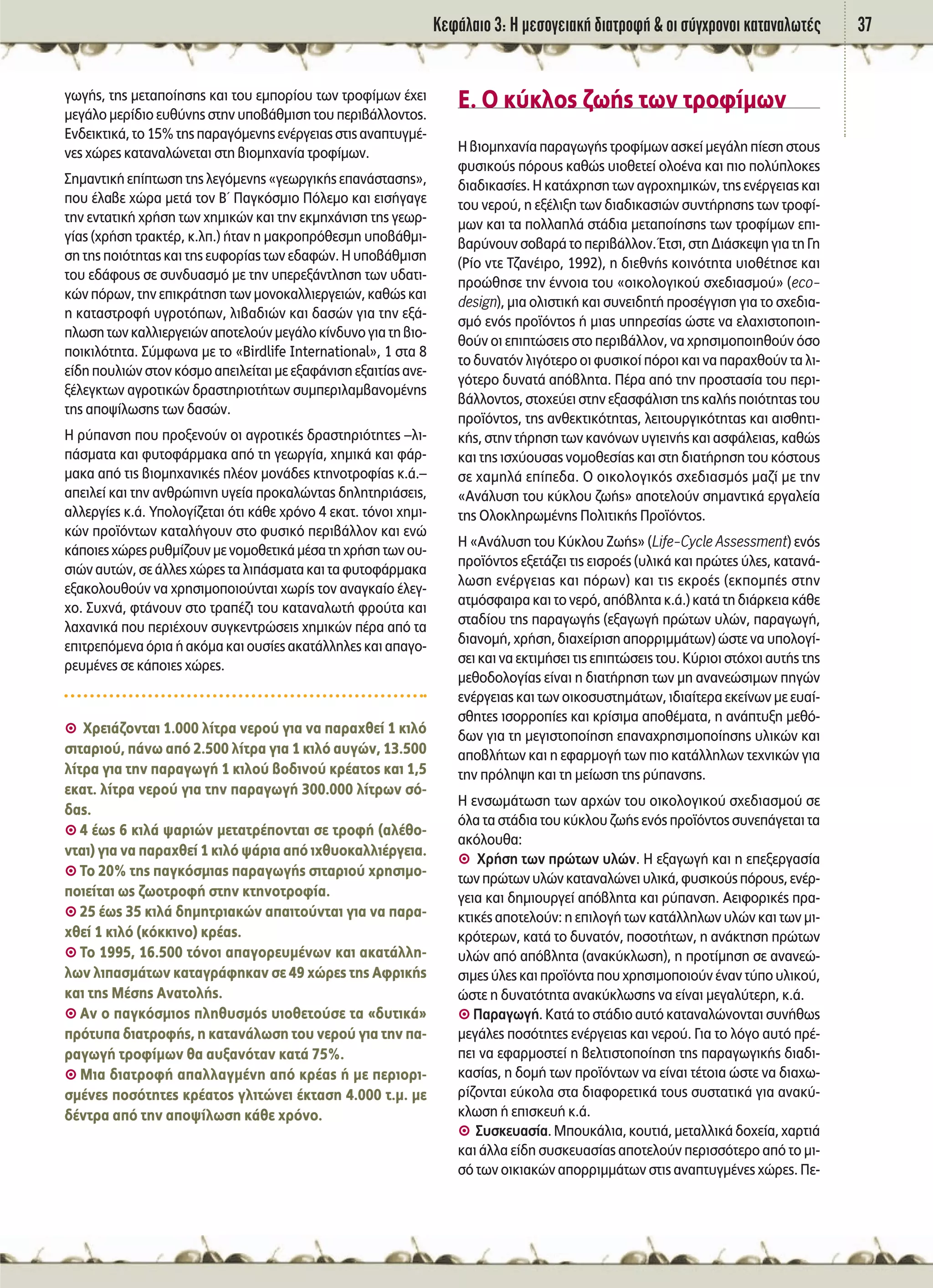 ∫ÂÊ¿Ï·ÈÔ 3: ∏ ÌÂÛÔÁÂÈ·Î‹ ‰È·ÙÚÔÊ‹ & ÔÈ Û‡Á¯ÚÔÓÔÈ Î·Ù·Ó·ÏˆÙ¤˜ 37
ÁˆÁ‹˜, ÙË˜ ÌÂÙ·Ô›ËÛË˜ Î·È ÙÔ˘ ÂÌÔÚ›Ô˘ ÙˆÓ ÙÚÔÊ›ÌˆÓ ¤¯ÂÈ
ÌÂÁ¿ÏÔ ÌÂÚ›‰ÈÔ Â˘ı‡ÓË˜ ÛÙËÓ ˘Ô‚¿ıÌÈÛË ÙÔ˘ ÂÚÈ‚¿ÏÏÔÓÙÔ˜.
∂Ó‰ÂÈÎÙÈÎ¿,ÙÔ15%ÙË˜·Ú·ÁﬁÌÂÓË˜ÂÓ¤ÚÁÂÈ·˜ÛÙÈ˜·Ó·Ù˘ÁÌ¤-
ÓÂ˜ ¯ÒÚÂ˜ Î·Ù·Ó·ÏÒÓÂÙ·È ÛÙË ‚ÈÔÌË¯·Ó›· ÙÚÔÊ›ÌˆÓ.
™ËÌ·ÓÙÈÎ‹ Â›ÙˆÛË ÙË˜ ÏÂÁﬁÌÂÓË˜ «ÁÂˆÚÁÈÎ‹˜ Â·Ó¿ÛÙ·ÛË˜»,
Ô˘ ¤Ï·‚Â ¯ÒÚ· ÌÂÙ¿ ÙÔÓ μã ¶·ÁÎﬁÛÌÈÔ ¶ﬁÏÂÌÔ Î·È ÂÈÛ‹Á·ÁÂ
ÙËÓ ÂÓÙ·ÙÈÎ‹ ¯Ú‹ÛË ÙˆÓ ¯ËÌÈÎÒÓ Î·È ÙËÓ ÂÎÌË¯¿ÓÈÛË ÙË˜ ÁÂˆÚ-
Á›·˜ (¯Ú‹ÛË ÙÚ·ÎÙ¤Ú, Î.Ï.) ‹Ù·Ó Ë Ì·ÎÚÔÚﬁıÂÛÌË ˘Ô‚¿ıÌÈ-
ÛË ÙË˜ ÔÈﬁÙËÙ·˜ Î·È ÙË˜ Â˘ÊÔÚ›·˜ ÙˆÓ Â‰·ÊÒÓ. ∏ ˘Ô‚¿ıÌÈÛË
ÙÔ˘ Â‰¿ÊÔ˘˜ ÛÂ Û˘Ó‰˘·ÛÌﬁ ÌÂ ÙËÓ ˘ÂÚÂÍ¿ÓÙÏËÛË ÙˆÓ ˘‰·ÙÈ-
ÎÒÓ ﬁÚˆÓ, ÙËÓ ÂÈÎÚ¿ÙËÛË ÙˆÓ ÌÔÓÔÎ·ÏÏÈÂÚÁÂÈÒÓ, Î·ıÒ˜ Î·È
Ë Î·Ù·ÛÙÚÔÊ‹ ˘ÁÚÔÙﬁˆÓ, ÏÈ‚·‰ÈÒÓ Î·È ‰·ÛÒÓ ÁÈ· ÙËÓ ÂÍ¿-
ÏˆÛËÙˆÓÎ·ÏÏÈÂÚÁÂÈÒÓ·ÔÙÂÏÔ‡ÓÌÂÁ¿ÏÔÎ›Ó‰˘ÓÔÁÈ·ÙË‚ÈÔ-
ÔÈÎÈÏﬁÙËÙ·. ™‡ÌÊˆÓ· ÌÂ ÙÔ «Birdlife International», 1 ÛÙ· 8
Â›‰Ë Ô˘ÏÈÒÓ ÛÙÔÓ ÎﬁÛÌÔ ·ÂÈÏÂ›Ù·È ÌÂ ÂÍ·Ê¿ÓÈÛË ÂÍ·ÈÙ›·˜ ·ÓÂ-
Í¤ÏÂÁÎÙˆÓ ·ÁÚÔÙÈÎÒÓ ‰Ú·ÛÙËÚÈÔÙ‹ÙˆÓ Û˘ÌÂÚÈÏ·Ì‚·ÓÔÌ¤ÓË˜
ÙË˜ ·Ô„›ÏˆÛË˜ ÙˆÓ ‰·ÛÒÓ.
∏ Ú‡·ÓÛË Ô˘ ÚÔÍÂÓÔ‡Ó ÔÈ ·ÁÚÔÙÈÎ¤˜ ‰Ú·ÛÙËÚÈﬁÙËÙÂ˜ –ÏÈ-
¿ÛÌ·Ù· Î·È Ê˘ÙÔÊ¿ÚÌ·Î· ·ﬁ ÙË ÁÂˆÚÁ›·, ¯ËÌÈÎ¿ Î·È Ê¿Ú-
Ì·Î· ·ﬁ ÙÈ˜ ‚ÈÔÌË¯·ÓÈÎ¤˜ Ï¤ÔÓ ÌÔÓ¿‰Â˜ ÎÙËÓÔÙÚÔÊ›·˜ Î.¿.–
·ÂÈÏÂ› Î·È ÙËÓ ·ÓıÚÒÈÓË ˘ÁÂ›· ÚÔÎ·ÏÒÓÙ·˜ ‰ËÏËÙËÚÈ¿ÛÂÈ˜,
·ÏÏÂÚÁ›Â˜ Î.¿. ÀÔÏÔÁ›˙ÂÙ·È ﬁÙÈ Î¿ıÂ ¯ÚﬁÓÔ 4 ÂÎ·Ù. ÙﬁÓÔÈ ¯ËÌÈ-
ÎÒÓ ÚÔ˚ﬁÓÙˆÓ Î·Ù·Ï‹ÁÔ˘Ó ÛÙÔ Ê˘ÛÈÎﬁ ÂÚÈ‚¿ÏÏÔÓ Î·È ÂÓÒ
Î¿ÔÈÂ˜¯ÒÚÂ˜Ú˘ıÌ›˙Ô˘ÓÌÂÓÔÌÔıÂÙÈÎ¿Ì¤Û·ÙË¯Ú‹ÛËÙˆÓÔ˘-
ÛÈÒÓ ·˘ÙÒÓ, ÛÂ ¿ÏÏÂ˜ ¯ÒÚÂ˜ Ù· ÏÈ¿ÛÌ·Ù· Î·È Ù· Ê˘ÙÔÊ¿ÚÌ·Î·
ÂÍ·ÎÔÏÔ˘ıÔ‡Ó Ó· ¯ÚËÛÈÌÔÔÈÔ‡ÓÙ·È ¯ˆÚ›˜ ÙÔÓ ·Ó·ÁÎ·›Ô ¤ÏÂÁ-
¯Ô. ™˘¯Ó¿, ÊÙ¿ÓÔ˘Ó ÛÙÔ ÙÚ·¤˙È ÙÔ˘ Î·Ù·Ó·ÏˆÙ‹ ÊÚÔ‡Ù· Î·È
Ï·¯·ÓÈÎ¿ Ô˘ ÂÚÈ¤¯Ô˘Ó Û˘ÁÎÂÓÙÚÒÛÂÈ˜ ¯ËÌÈÎÒÓ ¤Ú· ·ﬁ Ù·
ÂÈÙÚÂﬁÌÂÓ· ﬁÚÈ· ‹ ·ÎﬁÌ· Î·È Ô˘Û›Â˜ ·Î·Ù¿ÏÏËÏÂ˜ Î·È ··ÁÔ-
ÚÂ˘Ì¤ÓÂ˜ ÛÂ Î¿ÔÈÂ˜ ¯ÒÚÂ˜.
A ÃÚÂÈ¿˙ÔÓÙ·È 1.000 Ï›ÙÚ· ÓÂÚÔ‡ ÁÈ· Ó· ·Ú·¯ıÂ› 1 ÎÈÏﬁ
ÛÈÙ·ÚÈÔ‡, ¿Óˆ ·ﬁ 2.500 Ï›ÙÚ· ÁÈ· 1 ÎÈÏﬁ ·˘ÁÒÓ, 13.500
Ï›ÙÚ· ÁÈ· ÙËÓ ·Ú·ÁˆÁ‹ 1 ÎÈÏÔ‡ ‚Ô‰ÈÓÔ‡ ÎÚ¤·ÙÔ˜ Î·È 1,5
ÂÎ·Ù. Ï›ÙÚ· ÓÂÚÔ‡ ÁÈ· ÙËÓ ·Ú·ÁˆÁ‹ 300.000 Ï›ÙÚˆÓ Ûﬁ-
‰·˜.
A 4 ¤ˆ˜ 6 ÎÈÏ¿ „·ÚÈÒÓ ÌÂÙ·ÙÚ¤ÔÓÙ·È ÛÂ ÙÚÔÊ‹ (·Ï¤ıÔ-
ÓÙ·È) ÁÈ· Ó· ·Ú·¯ıÂ› 1 ÎÈÏﬁ „¿ÚÈ· ·ﬁ È¯ı˘ÔÎ·ÏÏÈ¤ÚÁÂÈ·.
A ΔÔ 20% ÙË˜ ·ÁÎﬁÛÌÈ·˜ ·Ú·ÁˆÁ‹˜ ÛÈÙ·ÚÈÔ‡ ¯ÚËÛÈÌÔ-
ÔÈÂ›Ù·È ˆ˜ ˙ˆÔÙÚÔÊ‹ ÛÙËÓ ÎÙËÓÔÙÚÔÊ›·.
A 25 ¤ˆ˜ 35 ÎÈÏ¿ ‰ËÌËÙÚÈ·ÎÒÓ ··ÈÙÔ‡ÓÙ·È ÁÈ· Ó· ·Ú·-
¯ıÂ› 1 ÎÈÏﬁ (ÎﬁÎÎÈÓÔ) ÎÚ¤·˜.
A ΔÔ 1995, 16.500 ÙﬁÓÔÈ ··ÁÔÚÂ˘Ì¤ÓˆÓ Î·È ·Î·Ù¿ÏÏË-
ÏˆÓ ÏÈ·ÛÌ¿ÙˆÓ Î·Ù·ÁÚ¿ÊËÎ·Ó ÛÂ 49 ¯ÒÚÂ˜ ÙË˜ ∞ÊÚÈÎ‹˜
Î·È ÙË˜ ª¤ÛË˜ ∞Ó·ÙÔÏ‹˜.
A ∞Ó Ô ·ÁÎﬁÛÌÈÔ˜ ÏËı˘ÛÌﬁ˜ ˘ÈÔıÂÙÔ‡ÛÂ Ù· «‰˘ÙÈÎ¿»
ÚﬁÙ˘· ‰È·ÙÚÔÊ‹˜, Ë Î·Ù·Ó¿ÏˆÛË ÙÔ˘ ÓÂÚÔ‡ ÁÈ· ÙËÓ ·-
Ú·ÁˆÁ‹ ÙÚÔÊ›ÌˆÓ ı· ·˘Í·ÓﬁÙ·Ó Î·Ù¿ 75%.
A ªÈ· ‰È·ÙÚÔÊ‹ ··ÏÏ·ÁÌ¤ÓË ·ﬁ ÎÚ¤·˜ ‹ ÌÂ ÂÚÈÔÚÈ-
ÛÌ¤ÓÂ˜ ÔÛﬁÙËÙÂ˜ ÎÚ¤·ÙÔ˜ ÁÏÈÙÒÓÂÈ ¤ÎÙ·ÛË 4.000 Ù.Ì. ÌÂ
‰¤ÓÙÚ· ·ﬁ ÙËÓ ·Ô„›ÏˆÛË Î¿ıÂ ¯ÚﬁÓÔ.
∂. √ Î‡ÎÏÔ˜ ˙ˆ‹˜ ÙˆÓ ÙÚÔÊ›ÌˆÓ
∏ ‚ÈÔÌË¯·Ó›· ·Ú·ÁˆÁ‹˜ ÙÚÔÊ›ÌˆÓ ·ÛÎÂ› ÌÂÁ¿ÏË ›ÂÛË ÛÙÔ˘˜
Ê˘ÛÈÎÔ‡˜ ﬁÚÔ˘˜ Î·ıÒ˜ ˘ÈÔıÂÙÂ› ÔÏÔ¤Ó· Î·È ÈÔ ÔÏ‡ÏÔÎÂ˜
‰È·‰ÈÎ·Û›Â˜. ∏ Î·Ù¿¯ÚËÛË ÙˆÓ ·ÁÚÔ¯ËÌÈÎÒÓ, ÙË˜ ÂÓ¤ÚÁÂÈ·˜ Î·È
ÙÔ˘ ÓÂÚÔ‡, Ë ÂÍ¤ÏÈÍË ÙˆÓ ‰È·‰ÈÎ·ÛÈÒÓ Û˘ÓÙ‹ÚËÛË˜ ÙˆÓ ÙÚÔÊ›-
ÌˆÓ Î·È Ù· ÔÏÏ·Ï¿ ÛÙ¿‰È· ÌÂÙ·Ô›ËÛË˜ ÙˆÓ ÙÚÔÊ›ÌˆÓ ÂÈ-
‚·Ú‡ÓÔ˘ÓÛÔ‚·Ú¿ÙÔÂÚÈ‚¿ÏÏÔÓ.ŒÙÛÈ,ÛÙË¢È¿ÛÎÂ„ËÁÈ·ÙË°Ë
(ƒ›Ô ÓÙÂ Δ˙·Ó¤ÈÚÔ, 1992), Ë ‰ÈÂıÓ‹˜ ÎÔÈÓﬁÙËÙ· ˘ÈÔı¤ÙËÛÂ Î·È
ÚÔÒıËÛÂ ÙËÓ ¤ÓÓÔÈ· ÙÔ˘ «ÔÈÎÔÏÔÁÈÎÔ‡ Û¯Â‰È·ÛÌÔ‡» (eco-
design), ÌÈ· ÔÏÈÛÙÈÎ‹ Î·È Û˘ÓÂÈ‰ËÙ‹ ÚÔÛ¤ÁÁÈÛË ÁÈ· ÙÔ Û¯Â‰È·-
ÛÌﬁ ÂÓﬁ˜ ÚÔ˚ﬁÓÙÔ˜ ‹ ÌÈ·˜ ˘ËÚÂÛ›·˜ ÒÛÙÂ Ó· ÂÏ·¯ÈÛÙÔÔÈË-
ıÔ‡Ó ÔÈ ÂÈÙÒÛÂÈ˜ ÛÙÔ ÂÚÈ‚¿ÏÏÔÓ, Ó· ¯ÚËÛÈÌÔÔÈËıÔ‡Ó ﬁÛÔ
ÙÔ ‰˘Ó·ÙﬁÓ ÏÈÁﬁÙÂÚÔ ÔÈ Ê˘ÛÈÎÔ› ﬁÚÔÈ Î·È Ó· ·Ú·¯ıÔ‡Ó Ù· ÏÈ-
ÁﬁÙÂÚÔ ‰˘Ó·Ù¿ ·ﬁ‚ÏËÙ·. ¶¤Ú· ·ﬁ ÙËÓ ÚÔÛÙ·Û›· ÙÔ˘ ÂÚÈ-
‚¿ÏÏÔÓÙÔ˜, ÛÙÔ¯Â‡ÂÈ ÛÙËÓ ÂÍ·ÛÊ¿ÏÈÛË ÙË˜ Î·Ï‹˜ ÔÈﬁÙËÙ·˜ ÙÔ˘
ÚÔ˚ﬁÓÙÔ˜, ÙË˜ ·ÓıÂÎÙÈÎﬁÙËÙ·˜, ÏÂÈÙÔ˘ÚÁÈÎﬁÙËÙ·˜ Î·È ·ÈÛıËÙÈ-
Î‹˜, ÛÙËÓ Ù‹ÚËÛË ÙˆÓ Î·ÓﬁÓˆÓ ˘ÁÈÂÈÓ‹˜ Î·È ·ÛÊ¿ÏÂÈ·˜, Î·ıÒ˜
Î·È ÙË˜ ÈÛ¯‡Ô˘Û·˜ ÓÔÌÔıÂÛ›·˜ Î·È ÛÙË ‰È·Ù‹ÚËÛË ÙÔ˘ ÎﬁÛÙÔ˘˜
ÛÂ ¯·ÌËÏ¿ Â›Â‰·. √ ÔÈÎÔÏÔÁÈÎﬁ˜ Û¯Â‰È·ÛÌﬁ˜ Ì·˙› ÌÂ ÙËÓ
«∞Ó¿Ï˘ÛË ÙÔ˘ Î‡ÎÏÔ˘ ˙ˆ‹˜» ·ÔÙÂÏÔ‡Ó ÛËÌ·ÓÙÈÎ¿ ÂÚÁ·ÏÂ›·
ÙË˜ √ÏÔÎÏËÚˆÌ¤ÓË˜ ¶ÔÏÈÙÈÎ‹˜ ¶ÚÔ˚ﬁÓÙÔ˜.
∏ «∞Ó¿Ï˘ÛË ÙÔ˘ ∫‡ÎÏÔ˘ ∑ˆ‹˜» (Life-Cycle Assessment) ÂÓﬁ˜
ÚÔ˚ﬁÓÙÔ˜ ÂÍÂÙ¿˙ÂÈ ÙÈ˜ ÂÈÛÚÔ¤˜ (˘ÏÈÎ¿ Î·È ÚÒÙÂ˜ ‡ÏÂ˜, Î·Ù·Ó¿-
ÏˆÛË ÂÓ¤ÚÁÂÈ·˜ Î·È ﬁÚˆÓ) Î·È ÙÈ˜ ÂÎÚÔ¤˜ (ÂÎÔÌ¤˜ ÛÙËÓ
·ÙÌﬁÛÊ·ÈÚ· Î·È ÙÔ ÓÂÚﬁ, ·ﬁ‚ÏËÙ· Î.¿.) Î·Ù¿ ÙË ‰È¿ÚÎÂÈ· Î¿ıÂ
ÛÙ·‰›Ô˘ ÙË˜ ·Ú·ÁˆÁ‹˜ (ÂÍ·ÁˆÁ‹ ÚÒÙˆÓ ˘ÏÒÓ, ·Ú·ÁˆÁ‹,
‰È·ÓÔÌ‹, ¯Ú‹ÛË, ‰È·¯Â›ÚÈÛË ·ÔÚÚÈÌÌ¿ÙˆÓ) ÒÛÙÂ Ó· ˘ÔÏÔÁ›-
ÛÂÈ Î·È Ó· ÂÎÙÈÌ‹ÛÂÈ ÙÈ˜ ÂÈÙÒÛÂÈ˜ ÙÔ˘. ∫‡ÚÈÔÈ ÛÙﬁ¯ÔÈ ·˘Ù‹˜ ÙË˜
ÌÂıÔ‰ÔÏÔÁ›·˜ Â›Ó·È Ë ‰È·Ù‹ÚËÛË ÙˆÓ ÌË ·Ó·ÓÂÒÛÈÌˆÓ ËÁÒÓ
ÂÓ¤ÚÁÂÈ·˜ Î·È ÙˆÓ ÔÈÎÔÛ˘ÛÙËÌ¿ÙˆÓ, È‰È·›ÙÂÚ· ÂÎÂ›ÓˆÓ ÌÂ Â˘·›-
ÛıËÙÂ˜ ÈÛÔÚÚÔ›Â˜ Î·È ÎÚ›ÛÈÌ· ·Ôı¤Ì·Ù·, Ë ·Ó¿Ù˘ÍË ÌÂıﬁ-
‰ˆÓ ÁÈ· ÙË ÌÂÁÈÛÙÔÔ›ËÛË Â·Ó·¯ÚËÛÈÌÔÔ›ËÛË˜ ˘ÏÈÎÒÓ Î·È
·Ô‚Ï‹ÙˆÓ Î·È Ë ÂÊ·ÚÌÔÁ‹ ÙˆÓ ÈÔ Î·Ù¿ÏÏËÏˆÓ ÙÂ¯ÓÈÎÒÓ ÁÈ·
ÙËÓ ÚﬁÏË„Ë Î·È ÙË ÌÂ›ˆÛË ÙË˜ Ú‡·ÓÛË˜.
∏ ÂÓÛˆÌ¿ÙˆÛË ÙˆÓ ·Ú¯ÒÓ ÙÔ˘ ÔÈÎÔÏÔÁÈÎÔ‡ Û¯Â‰È·ÛÌÔ‡ ÛÂ
ﬁÏ· Ù· ÛÙ¿‰È· ÙÔ˘ Î‡ÎÏÔ˘ ˙ˆ‹˜ ÂÓﬁ˜ ÚÔ˚ﬁÓÙÔ˜ Û˘ÓÂ¿ÁÂÙ·È Ù·
·ÎﬁÏÔ˘ı·:
A ÃÚ‹ÛË ÙˆÓ ÚÒÙˆÓ ˘ÏÒÓ. ∏ ÂÍ·ÁˆÁ‹ Î·È Ë ÂÂÍÂÚÁ·Û›·
ÙˆÓÚÒÙˆÓ˘ÏÒÓÎ·Ù·Ó·ÏÒÓÂÈ˘ÏÈÎ¿,Ê˘ÛÈÎÔ‡˜ﬁÚÔ˘˜,ÂÓ¤Ú-
ÁÂÈ· Î·È ‰ËÌÈÔ˘ÚÁÂ› ·ﬁ‚ÏËÙ· Î·È Ú‡·ÓÛË. ∞ÂÈÊÔÚÈÎ¤˜ Ú·-
ÎÙÈÎ¤˜ ·ÔÙÂÏÔ‡Ó: Ë ÂÈÏÔÁ‹ ÙˆÓ Î·Ù¿ÏÏËÏˆÓ ˘ÏÒÓ Î·È ÙˆÓ ÌÈ-
ÎÚﬁÙÂÚˆÓ, Î·Ù¿ ÙÔ ‰˘Ó·ÙﬁÓ, ÔÛÔÙ‹ÙˆÓ, Ë ·Ó¿ÎÙËÛË ÚÒÙˆÓ
˘ÏÒÓ ·ﬁ ·ﬁ‚ÏËÙ· (·Ó·Î‡ÎÏˆÛË), Ë ÚÔÙ›ÌËÛË ÛÂ ·Ó·ÓÂÒ-
ÛÈÌÂ˜‡ÏÂ˜Î·ÈÚÔ˚ﬁÓÙ·Ô˘¯ÚËÛÈÌÔÔÈÔ‡Ó¤Ó·ÓÙ‡Ô˘ÏÈÎÔ‡,
ÒÛÙÂ Ë ‰˘Ó·ÙﬁÙËÙ· ·Ó·Î‡ÎÏˆÛË˜ Ó· Â›Ó·È ÌÂÁ·Ï‡ÙÂÚË, Î.¿.
A ¶·Ú·ÁˆÁ‹. ∫·Ù¿ ÙÔ ÛÙ¿‰ÈÔ ·˘Ùﬁ Î·Ù·Ó·ÏÒÓÔÓÙ·È Û˘Ó‹ıˆ˜
ÌÂÁ¿ÏÂ˜ ÔÛﬁÙËÙÂ˜ ÂÓ¤ÚÁÂÈ·˜ Î·È ÓÂÚÔ‡. °È· ÙÔ ÏﬁÁÔ ·˘Ùﬁ Ú¤-
ÂÈ Ó· ÂÊ·ÚÌÔÛÙÂ› Ë ‚ÂÏÙÈÛÙÔÔ›ËÛË ÙË˜ ·Ú·ÁˆÁÈÎ‹˜ ‰È·‰È-
Î·Û›·˜, Ë ‰ÔÌ‹ ÙˆÓ ÚÔ˚ﬁÓÙˆÓ Ó· Â›Ó·È Ù¤ÙÔÈ· ÒÛÙÂ Ó· ‰È·¯ˆ-
Ú›˙ÔÓÙ·È Â‡ÎÔÏ· ÛÙ· ‰È·ÊÔÚÂÙÈÎ¿ ÙÔ˘˜ Û˘ÛÙ·ÙÈÎ¿ ÁÈ· ·Ó·Î‡-
ÎÏˆÛË ‹ ÂÈÛÎÂ˘‹ Î.¿.
A ™˘ÛÎÂ˘·Û›·. ªÔ˘Î¿ÏÈ·, ÎÔ˘ÙÈ¿, ÌÂÙ·ÏÏÈÎ¿ ‰Ô¯Â›·, ¯·ÚÙÈ¿
Î·È ¿ÏÏ· Â›‰Ë Û˘ÛÎÂ˘·Û›·˜ ·ÔÙÂÏÔ‡Ó ÂÚÈÛÛﬁÙÂÚÔ ·ﬁ ÙÔ ÌÈ-
Ûﬁ ÙˆÓ ÔÈÎÈ·ÎÒÓ ·ÔÚÚÈÌÌ¿ÙˆÓ ÛÙÈ˜ ·Ó·Ù˘ÁÌ¤ÓÂ˜ ¯ÒÚÂ˜. ¶Â-
 