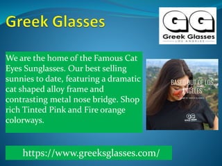 We are the home of the Famous Cat
Eyes Sunglasses. Our best selling
sunnies to date, featuring a dramatic
cat shaped alloy frame and
contrasting metal nose bridge. Shop
rich Tinted Pink and Fire orange
colorways.
https://www.greeksglasses.com/
 