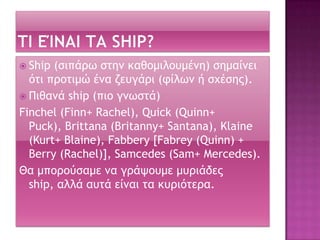 Ship (ριπάοχ ρςημ καθξμιλξσμέμη) ρημαίμει
όςι ποξςιμώ έμα ζεσγάοι (τίλχμ ή ρυέρηπ).
 Πιθαμά ship (πιξ γμχρςά)
Finchel (Finn+ Rachel), Quick (Quinn+
Puck), Brittana (Britanny+ Santana), Klaine
(Kurt+ Blaine), Fabbery [Fabrey (Quinn) +
Berry (Rachel)], Samcedes (Sam+ Mercedes).
Θα μπξοξύραμε μα γοάφξσμε μσοιάδεπ
ship, αλλά ασςά είμαι ςα κσοιόςεοα.
 