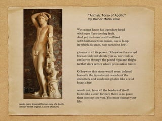 Apollo (early Imperial Roman copy of a fourth-
century Greek original, Louvre Museum).
We cannot know his legendary head
with eyes like ripening fruit.
And yet his torso is still suffused
with brilliance from inside, like a lamp,
in which his gaze, now turned to low,
gleams in all its power. Otherwise the curved
breast could not dazzle you so, nor could a
smile run through the placid hips and thighs
to that dark center where procreation flared.
Otherwise this stone would seem defaced
beneath the translucent cascade of the
shoulders and would not glisten like a wild
beast’s fur:
would not, from all the borders of itself,
burst like a star: for here there is no place
that does not see you. You must change your
life.
“Archaic Torso of Apollo”
by Rainer Maria Rilke
 
