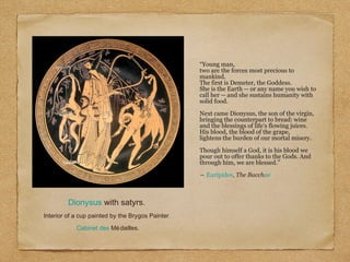 “Young man,
two are the forces most precious to
mankind.
The first is Demeter, the Goddess.
She is the Earth -- or any name you wish to
call her -- and she sustains humanity with
solid food.
Next came Dionysus, the son of the virgin,
bringing the counterpart to bread: wine
and the blessings of life's flowing juices.
His blood, the blood of the grape,
lightens the burden of our mortal misery.
Though himself a God, it is his blood we
pour out to offer thanks to the Gods. And
through him, we are blessed.”
― Euripides, The Bacchae
Dionysus with satyrs.
Interior of a cup painted by the Brygos Painter,
Cabinet des Médailles.
 