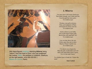 Attic black-figured amphora depicting Athena being
"reborn" from the head of Zeus, who had swallowed
her mother, Metis, the goddess of childbirth. Eileithyia,
on the right assists, circa 550–525 BC (
Musée du Louvre, Paris).
I, Minerva
You gaze down with storm cloud eyes.
That squall, though, won’t hide your lies.
I see through that misty glow.
Τεν αληθεια ξερο
Wisdom, your gift as heiress,
Flees, post judgment of Paris.
All because he chose your foe.
Τεν αληθεια ξερο
Justice echoes in your halls,
Just as did round Trojan walls.
But do they still stand tall? No!
Τεν αληθεια ξερο
Lies you hate above the rest,
Unless spear they put to chest.
Much to Priam’s tearful woe.
Τεν αληθεια ξερο
I’ve shown you a hypocrite,
Why the gods would laude such wit!
Here your myth shall cease to grow,
For it is the truth I know.
Τεν αληθεια ξερο is Greek for “I know the
truth,”
-Sam Cardosi
 