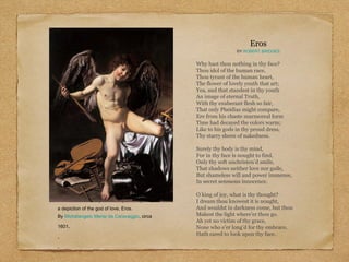 Amor Vincit Omnia (Love Conquers All),
a depiction of the god of love, Eros.
By Michelangelo Merisi da Caravaggio, circa
1601.
.
.
Eros
BY ROBERT BRIDGES
Why hast thou nothing in thy face?
Thou idol of the human race,
Thou tyrant of the human heart,
The flower of lovely youth that art;
Yea, and that standest in thy youth
An image of eternal Truth,
With thy exuberant flesh so fair,
That only Pheidias might compare,
Ere from his chaste marmoreal form
Time had decayed the colors warm;
Like to his gods in thy proud dress,
Thy starry sheen of nakedness.
Surely thy body is thy mind,
For in thy face is nought to find,
Only thy soft unchristen’d smile,
That shadows neither love nor guile,
But shameless will and power immense,
In secret sensuous innocence.
O king of joy, what is thy thought?
I dream thou knowest it is nought,
And wouldst in darkness come, but thou
Makest the light where’er thou go.
Ah yet no victim of thy grace,
None who e’er long’d for thy embrace,
Hath cared to look upon thy face.
 