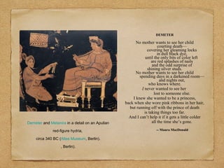 Demeter and Metanira in a detail on an Apulian
red-figure hydria,
circa 340 BC (Altes Museum, Berlin).
, Berlin).
DEMETER
No mother wants to see her child
courting death—
covering her gleaming locks
in dull black dye,
until the only bits of color left
are red splashes of nails
and the odd surprise of
shining silver studs.
No mother wants to see her child
spending days in a darkened room—
and nights out,
who knows where.
I never wanted to see her
lost to someone else.
I knew she wanted to be a princess,
back when she wore pink ribbons in her hair,
but running off with the prince of death
is taking things too far.
And I can’t help it if it gets a little colder
all the time she’s gone.
-- Maura MacDonald
 