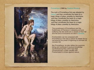 Prometheus (1868 by Gustave Moreau).
The myth of Prometheus first was attested by
Hesiod and then constituted the basis for a
tragic trilogy of plays, possibly by Aeschylus.
and then constituted the basis for a tragic
trilogy of plays, possibly by Aeschylus.
and then constituted the basis for a tragic
trilogy of plays, possibly by Aeschylus.
The punishment of Prometheus and the
foolishness of Pandora in releasing evil and
suffering into the world are a version of the Fall
and the end of innocence as told in Genesis.
Frankenstein can be compared with
Prometheus in the way in which he steals fire by
harnessing the power of lightning to animate his
monster but
like Prometheus, he also defies the supreme
being and continues to pursue knowledge
(symbolized by fire) until it has fatal
consequences: a clear parallel with
Frankenstein's crimes against nature.
 