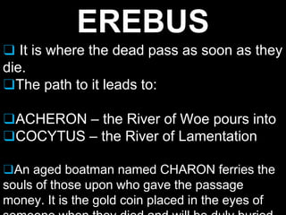 EREBUS
❑ It is where the dead pass as soon as they
die.
❑The path to it leads to:
❑ACHERON – the River of Woe pours into
❑COCYTUS – the River of Lamentation
❑An aged boatman named CHARON ferries the
souls of those upon who gave the passage
money. It is the gold coin placed in the eyes of
 