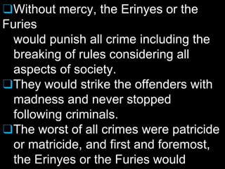 ❑Without mercy, the Erinyes or the
Furies
would punish all crime including the
breaking of rules considering all
aspects of society.
❑They would strike the offenders with
madness and never stopped
following criminals.
❑The worst of all crimes were patricide
or matricide, and first and foremost,
the Erinyes or the Furies would
 