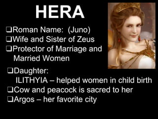 HERA
❑Roman Name: (Juno)
❑Wife and Sister of Zeus
❑Protector of Marriage and
Married Women
❑Daughter:
ILITHYIA – helped women in child birth
❑Cow and peacock is sacred to her
❑Argos – her favorite city
 
