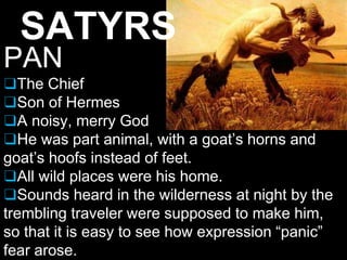 SATYRS
PAN
❑The Chief
❑Son of Hermes
❑A noisy, merry God
❑He was part animal, with a goat’s horns and
goat’s hoofs instead of feet.
❑All wild places were his home.
❑Sounds heard in the wilderness at night by the
trembling traveler were supposed to make him,
so that it is easy to see how expression “panic”
fear arose.
 