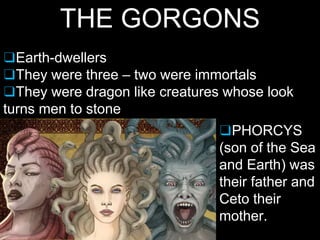 THE GORGONS
❑Earth-dwellers
❑They were three – two were immortals
❑They were dragon like creatures whose look
turns men to stone
❑PHORCYS
(son of the Sea
and Earth) was
their father and
Ceto their
mother.
 