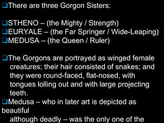 ❑There are three Gorgon Sisters:
❑STHENO – (the Mighty / Strength)
❑EURYALE – (the Far Springer / Wide-Leaping)
❑MEDUSA – (the Queen / Ruler)
❑The Gorgons are portrayed as winged female
creatures; their hair consisted of snakes; and
they were round-faced, flat-nosed, with
tongues lolling out and with large projecting
teeth.
❑Medusa – who in later art is depicted as
beautiful
although deadly – was the only one of the
 