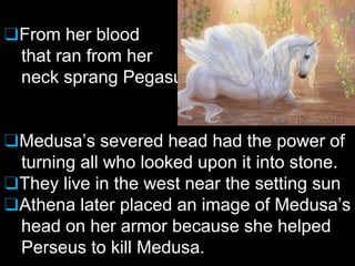 ❑From her blood
that ran from her
neck sprang Pegasus
❑Medusa’s severed head had the power of
turning all who looked upon it into stone.
❑They live in the west near the setting sun
❑Athena later placed an image of Medusa’s
head on her armor because she helped
Perseus to kill Medusa.
 
