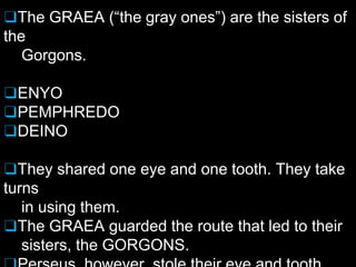 ❑The GRAEA (“the gray ones”) are the sisters of
the
Gorgons.
❑ENYO
❑PEMPHREDO
❑DEINO
❑They shared one eye and one tooth. They take
turns
in using them.
❑The GRAEA guarded the route that led to their
sisters, the GORGONS.
 