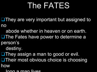 The FATES
❑They are very important but assigned to
no
abode whether in heaven or on earth.
❑The Fates have power to determine a
person’s
destiny.
❑They assign a man to good or evil.
❑Their most obvious choice is choosing
how
 