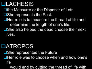 ❑LACHESIS
❑the Measurer or the Disposer of Lots
❑She represents the Past.
❑Her role is to measure the thread of life and
determine the length of one’s life.
❑She also helped the dead choose their next
lives.
❑ATROPOS
❑She represented the Future
❑Her role was to choose when and how one’s
life
would end by cutting the thread of life with
 