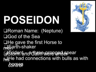 POSEIDON
❑Roman Name: (Neptune)
❑God of the Sea
❑He gave the first Horse to
men
❑Storm and Calm were under
his
control
❑Earth-shaker
❑Trident – a three-pronged spear
❑He had connections with bulls as with
horses
 